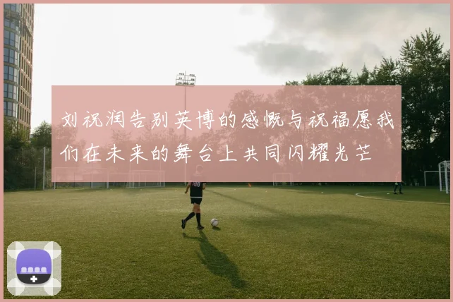 刘祝润告别英博的感慨与祝福愿我们在未来的舞台上共同闪耀光芒