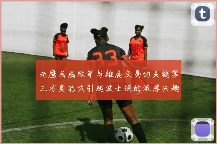 老鹰或成绿军与雄鹿交易的关键第三方奥孔武引起波士顿的浓厚兴趣