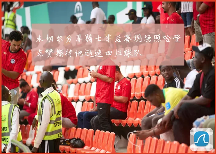 米切尔分享骑士季后赛现场照哈登点赞期待他迅速回归球队