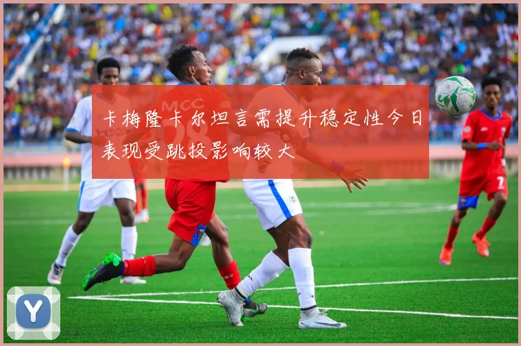 卡梅隆卡尔坦言需提升稳定性今日表现受跳投影响较大