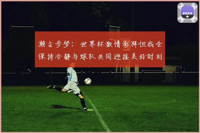 濑古步梦：世界杯激情澎湃但我会保持冷静与球队共同迎接美好时刻