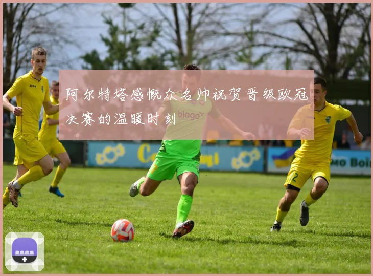 阿尔特塔感慨众名帅祝贺晋级欧冠决赛的温暖时刻