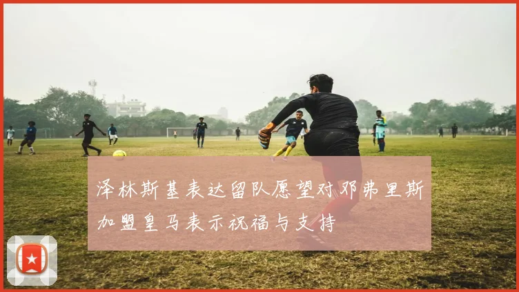 泽林斯基表达留队愿望对邓弗里斯加盟皇马表示祝福与支持