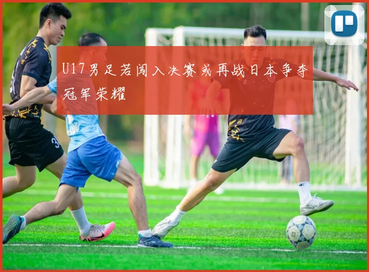 U17男足若闯入决赛或再战日本争夺冠军荣耀
