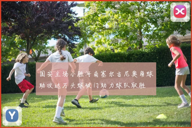 国安主场小胜河南塞尔吉尼奥角球助攻达万头球破门助力球队取胜
