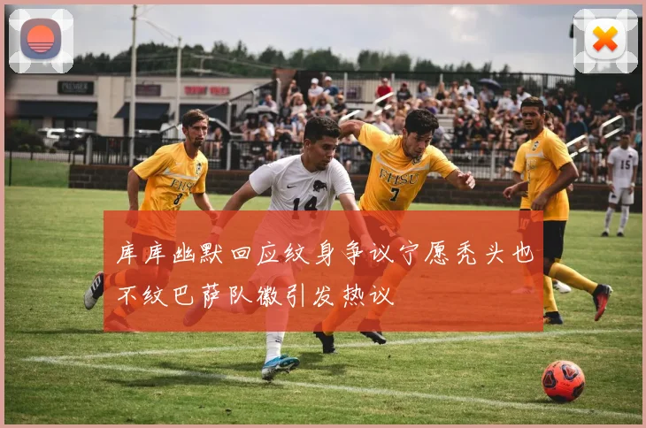 库库幽默回应纹身争议宁愿秃头也不纹巴萨队徽引发热议