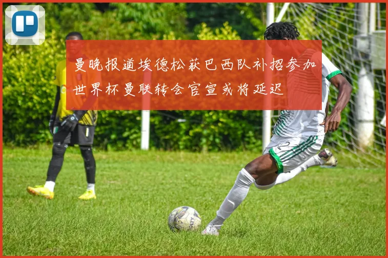 曼晚报道埃德松获巴西队补招参加世界杯曼联转会官宣或将延迟