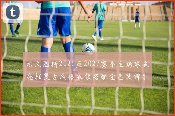 尤文图斯2026至2027赛季主场球衣亮相复古风格衣领搭配金色装饰引关注