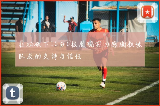 拉松砍下16分6板展现实力感谢教练队友的支持与信任