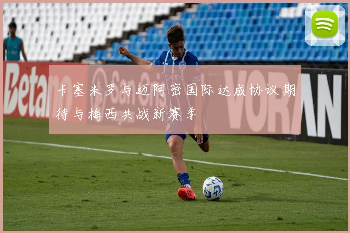 卡塞米罗与迈阿密国际达成协议期待与梅西共战新赛季